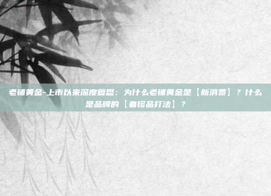 老铺黄金-上市以来深度复盘:为什么老铺黄金是【新消费】?什么是品牌的【奢侈品打法】?