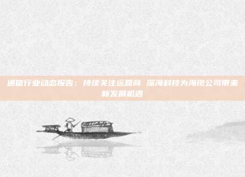 通信行业动态报告:持续关注运营商 深海科技为海缆公司带来新发展机遇