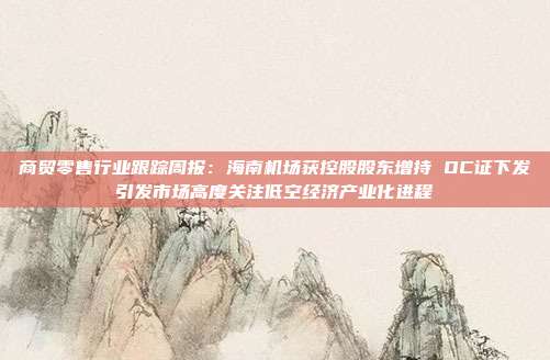 商贸零售行业跟踪周报:海南机场获控股股东增持 OC证下发引发市场高度关注低空经济产业化进程