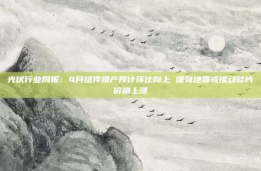 光伏行业周报:4月组件排产预计环比向上 缅甸地震或推动硅片价格上涨