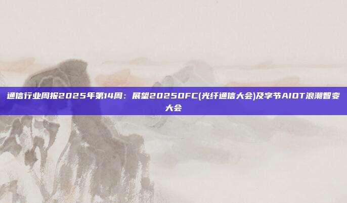 通信行业周报2025年第14周:展望2025OFC(光纤通信大会)及字节AIOT浪潮智变大会