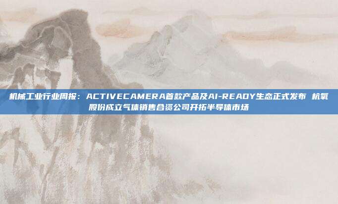 机械工业行业周报:ACTIVECAMERA首款产品及AI-READY生态正式发布 杭氧股份成立气体销售合资公司开拓半导体市场
