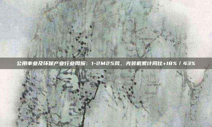 公用事业及环保产业行业周报:1-2M25风、光装机累计同比+18%/43%