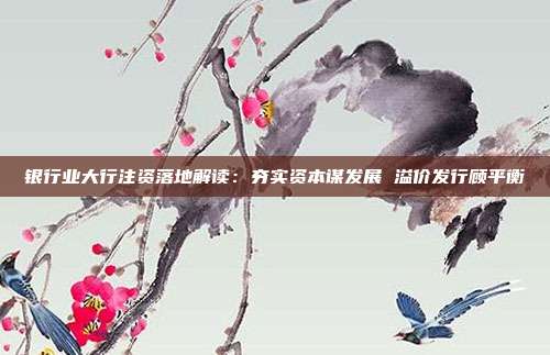 银行业大行注资落地解读:夯实资本谋发展 溢价发行顾平衡