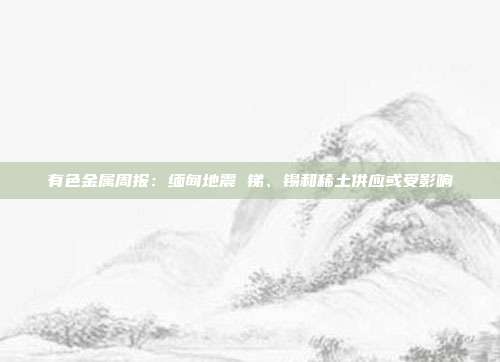 有色金属周报:缅甸地震 锑、锡和稀土供应或受影响