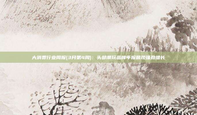大消费行业周报(3月第4周):头部潮玩品牌年报展现强劲增长