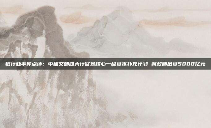 银行业事件点评:中建交邮四大行官宣核心一级资本补充计划 财政部出资5000亿元