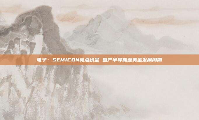 电子:SEMICON亮点纷呈 国产半导体迎黄金发展周期