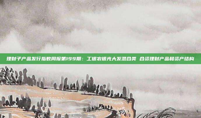 理财子产品发行指数周报第199期:工银农银光大发混合类 合资理财产品和资产结构