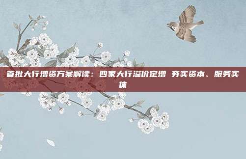 首批大行增资方案解读:四家大行溢价定增 夯实资本、服务实体