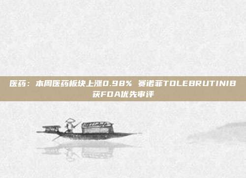 医药:本周医药板块上涨0.98% 赛诺菲TOLEBRUTINIB获FDA优先审评