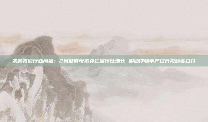 农林牧渔行业周报:2月能繁母猪存栏量环比增长 粮油作物单产提升视频会召开