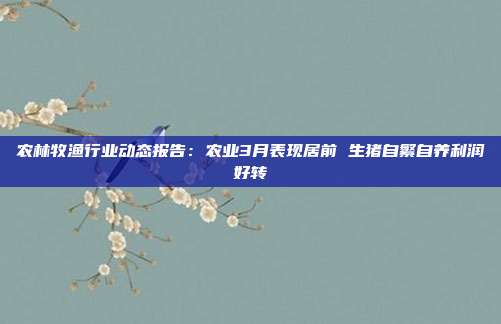 农林牧渔行业动态报告:农业3月表现居前 生猪自繁自养利润好转
