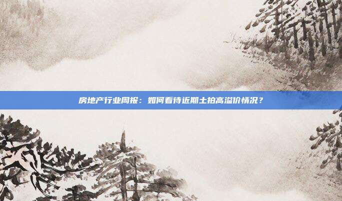 房地产行业周报:如何看待近期土拍高溢价情况?