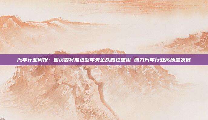 汽车行业周报:国资委将推进整车央企战略性重组 助力汽车行业高质量发展
