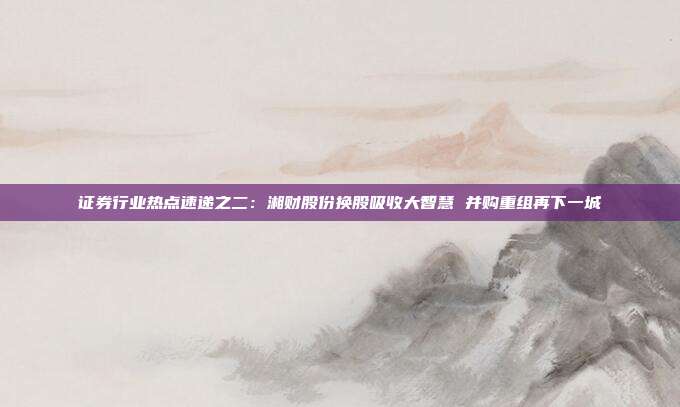 证券行业热点速递之二:湘财股份换股吸收大智慧 并购重组再下一城