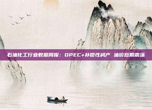 石油化工行业数据周报:OPEC+补偿性减产 油价短期震荡