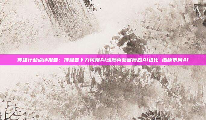 传媒行业点评报告：传媒吉卜力风格AI动漫再验多模态AI进化 继续布局AI