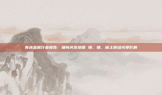 有色金属行业报告:缅甸突发地震 锡、锑、稀土供给或受影响
