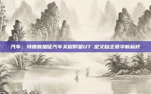 汽车:特朗普加征汽车关税仰望U7 定义自主豪华新标杆