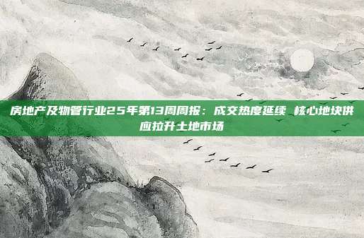 房地产及物管行业25年第13周周报:成交热度延续 核心地块供应拉升土地市场