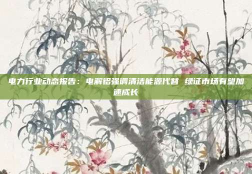 电力行业动态报告:电解铝强调清洁能源代替 绿证市场有望加速成长