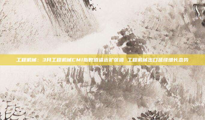 工程机械:3月工程机械CMI指数值逼近扩张值 工程机械出口延续增长态势