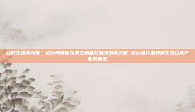 合成生物学周报:招商局集团领航生物基聚酰胺创新突破 连云港打造非粮生物合成产业聚集地