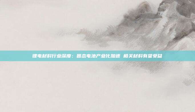 锂电材料行业深度:固态电池产业化加速 相关材料有望受益
