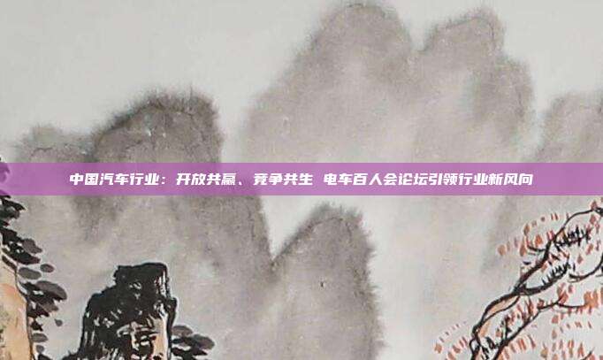 中国汽车行业:开放共赢、竞争共生 电车百人会论坛引领行业新风向