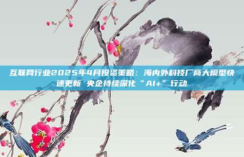 互联网行业2025年4月投资策略:海内外科技厂商大模型快速更新 央企持续深化“AI+”行动