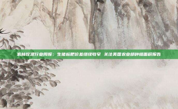 农林牧渔行业周报:生猪标肥价差继续收窄 关注美国农业部种植面积报告