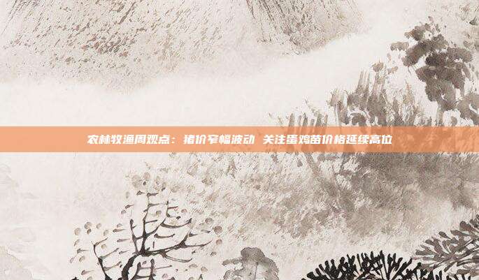农林牧渔周观点:猪价窄幅波动 关注蛋鸡苗价格延续高位
