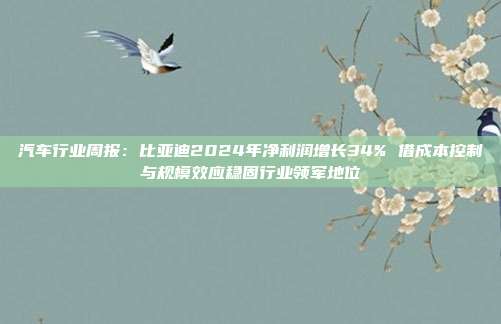 汽车行业周报:比亚迪2024年净利润增长34% 借成本控制与规模效应稳固行业领军地位