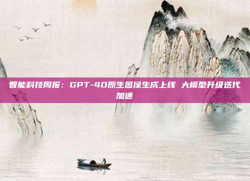智能科技周报:GPT-4O原生图像生成上线 大模型升级迭代加速