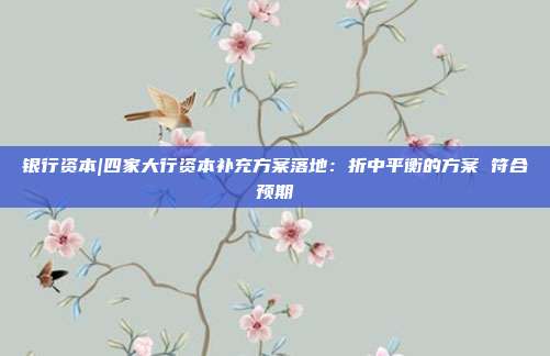 银行资本|四家大行资本补充方案落地:折中平衡的方案 符合预期