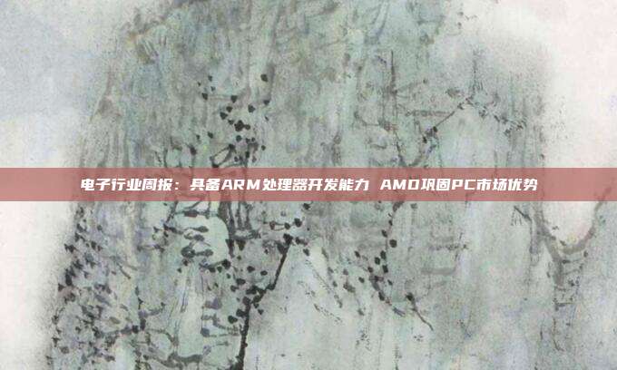 电子行业周报:具备ARM处理器开发能力 AMD巩固PC市场优势