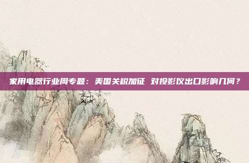 家用电器行业周专题:美国关税加征 对投影仪出口影响几何?