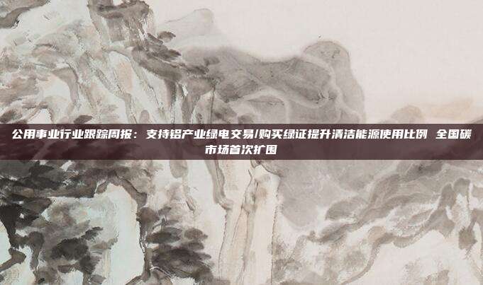 公用事业行业跟踪周报:支持铝产业绿电交易/购买绿证提升清洁能源使用比例 全国碳市场首次扩围