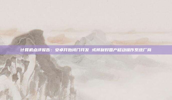 计算机点评报告:安卓开始闭门开发 或将利好国产移动操作系统厂商