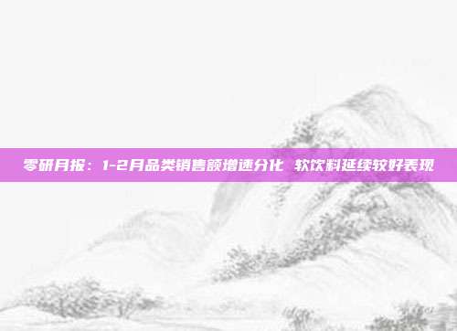 零研月报:1-2月品类销售额增速分化 软饮料延续较好表现