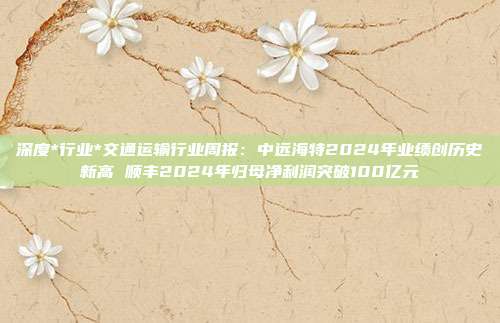 深度*行业*交通运输行业周报:中远海特2024年业绩创历史新高 顺丰2024年归母净利润突破100亿元