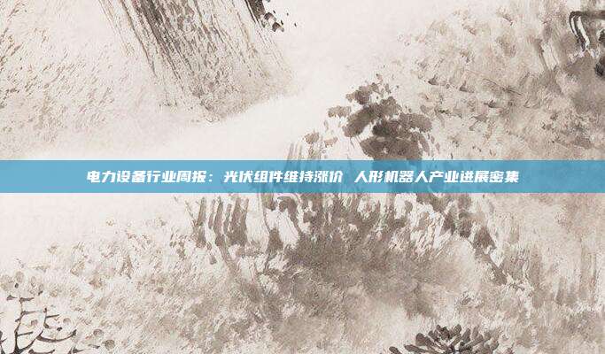 电力设备行业周报:光伏组件维持涨价 人形机器人产业进展密集