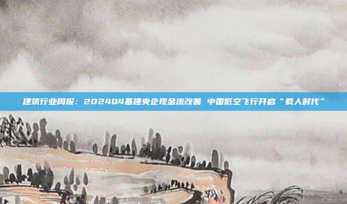 建筑行业周报:2024Q4基建央企现金流改善 中国低空飞行开启“载人时代”