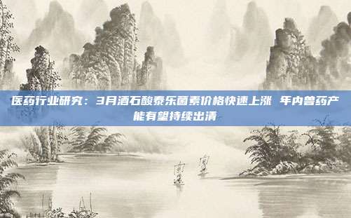 医药行业研究:3月酒石酸泰乐菌素价格快速上涨 年内兽药产能有望持续出清