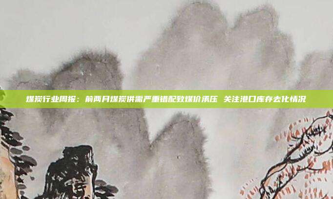 煤炭行业周报:前两月煤炭供需严重错配致煤价承压 关注港口库存去化情况