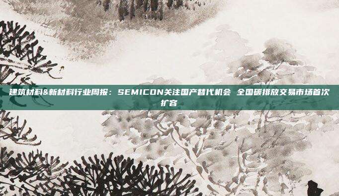 建筑材料&新材料行业周报:SEMICON关注国产替代机会 全国碳排放交易市场首次扩容