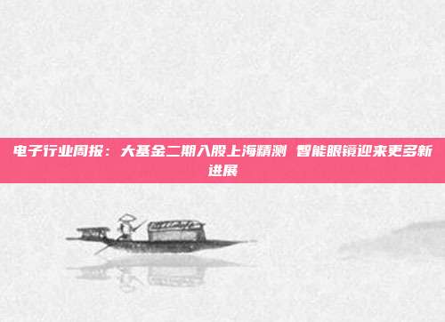 电子行业周报:大基金二期入股上海精测 智能眼镜迎来更多新进展
