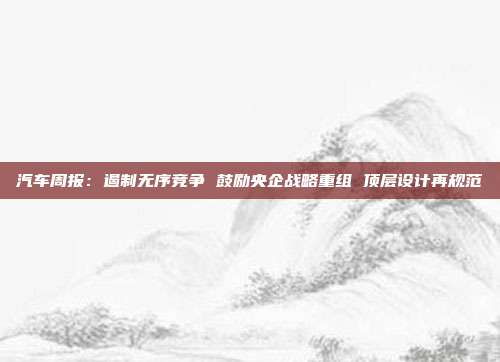 汽车周报:遏制无序竞争 鼓励央企战略重组 顶层设计再规范