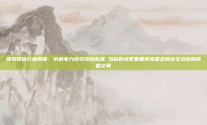 建筑装饰行业周报:水利电力投资持续高增 当前时点更要重视央国企的安全边际和修复空间
